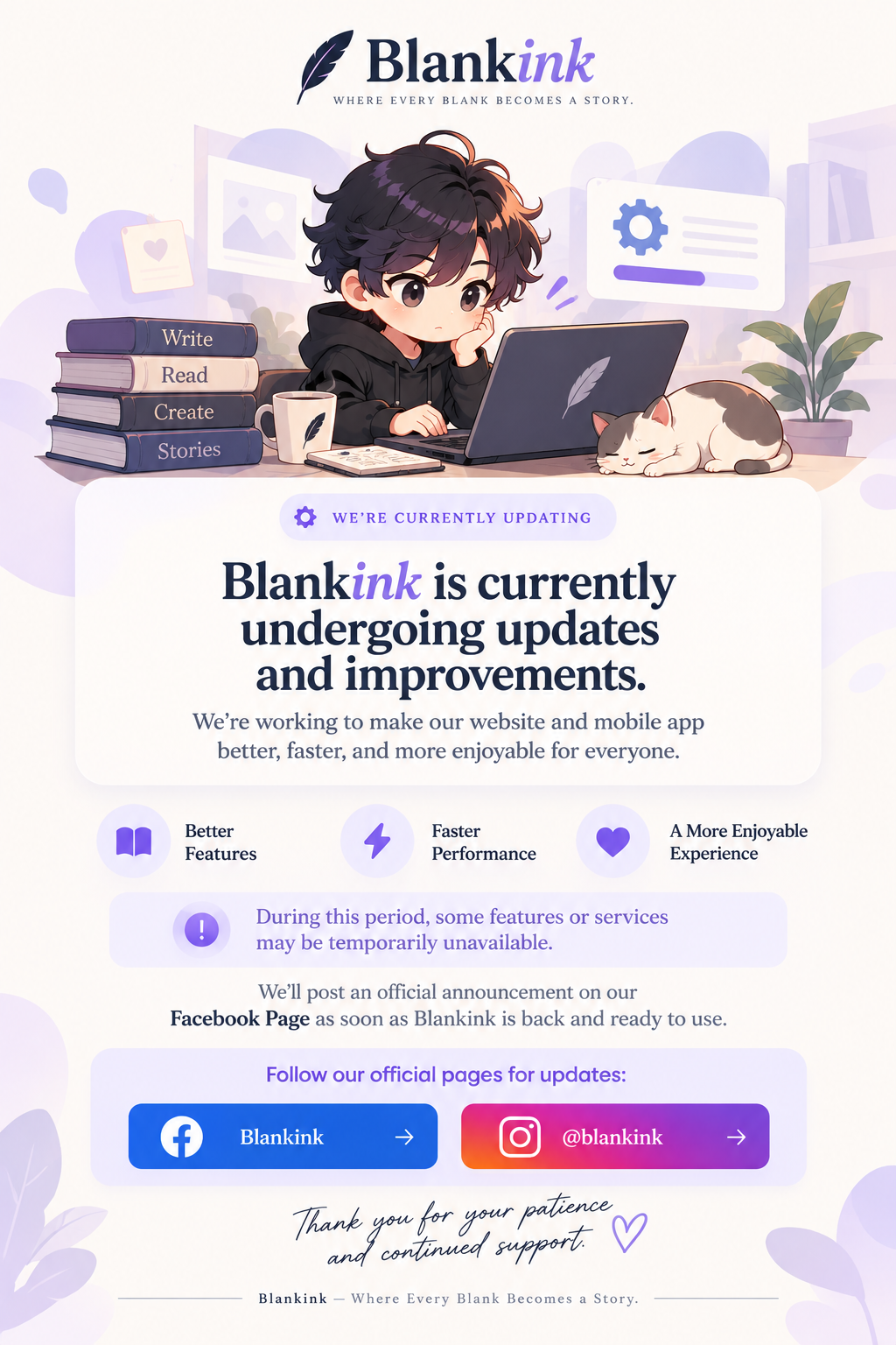 Blankink — Where every blank becomes a story. We’re currently updating. Blankink is currently undergoing updates and improvements. We’re working to make our website and mobile app better, faster, and more enjoyable for everyone. Better features, faster performance, a more enjoyable experience. During this period, some features or services may be temporarily unavailable. We’ll post an official announcement on our Facebook Page as soon as Blankink is back and ready to use. Follow our official pages for updates. Thank you for your patience and continued support.
