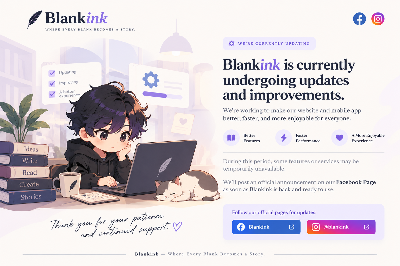 Blankink — Where every blank becomes a story. We’re currently updating. Blankink is currently undergoing updates and improvements. We’re working to make our website and mobile app better, faster, and more enjoyable for everyone, with better features, faster performance, and a more enjoyable experience. During this period, some features or services may be temporarily unavailable. We’ll post an official announcement on our Facebook Page as soon as Blankink is back and ready to use. Thank you for your patience and continued support.